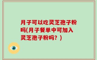 月子可以吃灵芝孢子粉吗(月子餐单中可加入灵芝孢子粉吗？)