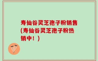 寿仙谷灵芝孢子粉销售(寿仙谷灵芝孢子粉热销中！)