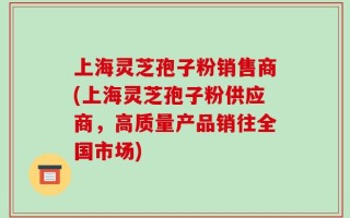 上海灵芝孢子粉销售商(上海灵芝孢子粉供应商，高质量产品销往全国市场)