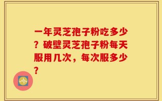 一年灵芝孢子粉吃多少？破壁灵芝孢子粉每天服用几次，每次服多少？