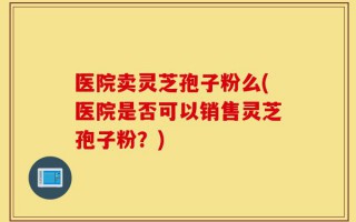 医院卖灵芝孢子粉么(医院是否可以销售灵芝孢子粉？)