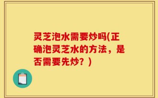 灵芝泡水需要炒吗(正确泡灵芝水的方法，是否需要先炒？)