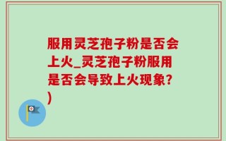 服用灵芝孢子粉是否会上火_灵芝孢子粉服用是否会导致上火现象？)
