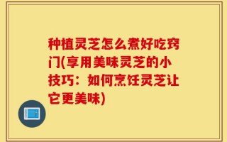 种植灵芝怎么煮好吃窍门(享用美味灵芝的小技巧：如何烹饪灵芝让它更美味)