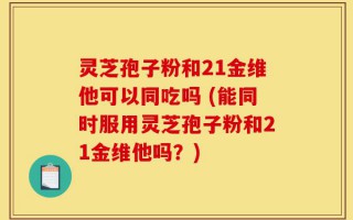 灵芝孢子粉和21金维他可以同吃吗 (能同时服用灵芝孢子粉和21金维他吗？)
