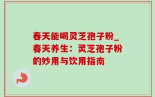 春天能喝灵芝孢子粉_春天养生：灵芝孢子粉的妙用与饮用指南