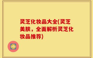 灵芝化妆品大全(灵芝美肤，全面解析灵芝化妆品推荐)