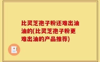 比灵芝孢子粉还难出油油的(比灵芝孢子粉更难出油的产品推荐)