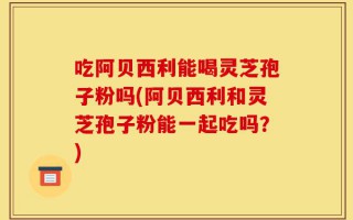 吃阿贝西利能喝灵芝孢子粉吗(阿贝西利和灵芝孢子粉能一起吃吗？)