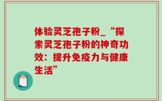 体验灵芝孢子粉_“探索灵芝孢子粉的神奇功效：提升免疫力与健康生活”