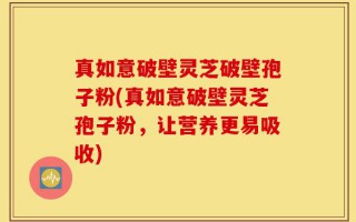 真如意破壁灵芝破壁孢子粉(真如意破壁灵芝孢子粉，让营养更易吸收)