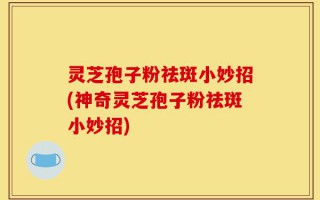 灵芝孢子粉祛斑小妙招(神奇灵芝孢子粉祛斑小妙招)
