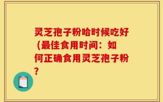 灵芝孢子粉哈时候吃好 (最佳食用时间：如何正确食用灵芝孢子粉？