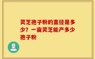 灵芝孢子粉的直径是多少？一亩灵芝能产多少孢子粉