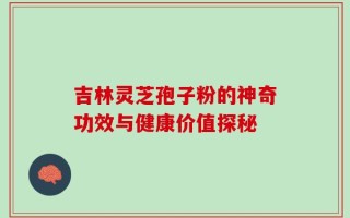 吉林灵芝孢子粉的神奇功效与健康价值探秘