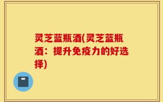 灵芝蓝瓶酒(灵芝蓝瓶酒：提升免疫力的好选择)
