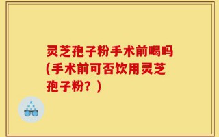 灵芝孢子粉手术前喝吗(手术前可否饮用灵芝孢子粉？)