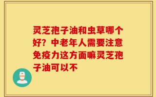 灵芝孢子油和虫草哪个好？中老年人需要注意免疫力这方面嘛灵芝孢子油可以不