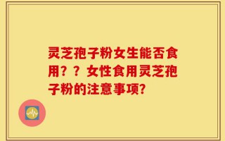 灵芝孢子粉女生能否食用？？女性食用灵芝孢子粉的注意事项？