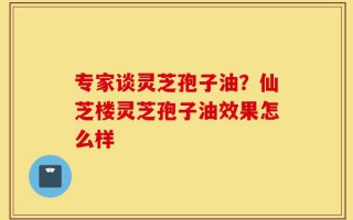 专家谈灵芝孢子油？仙芝楼灵芝孢子油效果怎么样