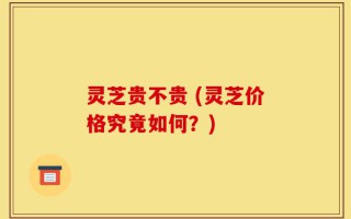 灵芝贵不贵 (灵芝价格究竟如何？)
