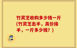 竹灵芝收购多少钱一斤(竹灵芝出手，高价接手，一斤多少钱？)