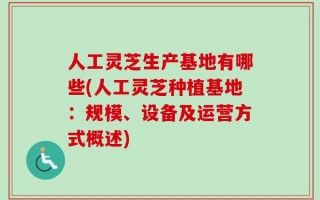 人工灵芝生产基地有哪些(人工灵芝种植基地：规模、设备及运营方式概述)