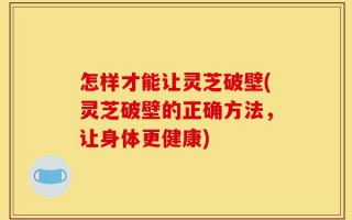 怎样才能让灵芝破壁(灵芝破壁的正确方法，让身体更健康)