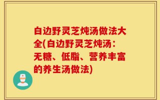 白边野灵芝炖汤做法大全(白边野灵芝炖汤：无糖、低脂、营养丰富的养生汤做法)