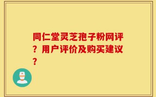 同仁堂灵芝孢子粉网评？用户评价及购买建议？