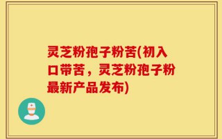 灵芝粉孢子粉苦(初入口带苦，灵芝粉孢子粉最新产品发布)