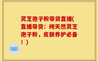 灵芝孢子粉带货直播(直播带货：纯天然灵芝孢子粉，皮肤养护必备！)