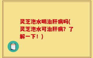 灵芝泡水喝治肝病吗(灵芝泡水可治肝病？了解一下！)