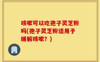 咳嗽可以吃孢子灵芝粉吗(孢子灵芝粉适用于缓解咳嗽？)