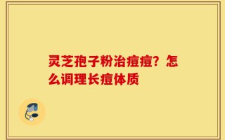 灵芝孢子粉治痘痘？怎么调理长痘体质