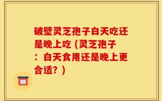 破壁灵芝孢子白天吃还是晚上吃 (灵芝孢子：白天食用还是晚上更合适？)