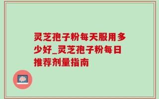 灵芝孢子粉每天服用多少好_灵芝孢子粉每日推荐剂量指南