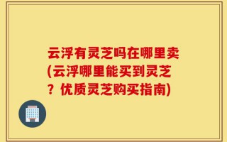 云浮有灵芝吗在哪里卖(云浮哪里能买到灵芝？优质灵芝购买指南)