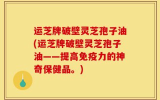 运芝牌破壁灵芝孢子油(运芝牌破壁灵芝孢子油——提高免疫力的神奇保健品。)