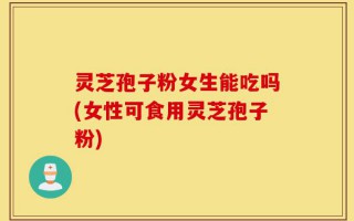 灵芝孢子粉女生能吃吗(女性可食用灵芝孢子粉)
