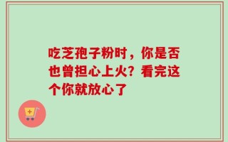 吃芝孢子粉时，你是否也曾担心上火？看完这个你就放心了