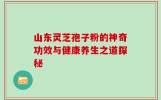 山东灵芝孢子粉的神奇功效与健康养生之道探秘