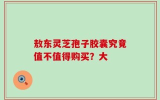 敖东灵芝孢子胶囊究竟值不值得购买？大