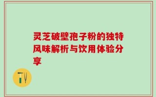 灵芝破壁孢子粉的独特风味解析与饮用体验分享