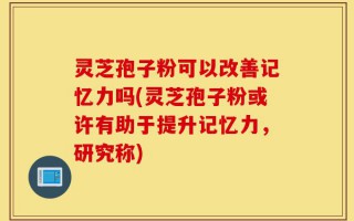 灵芝孢子粉可以改善记忆力吗(灵芝孢子粉或许有助于提升记忆力，研究称)