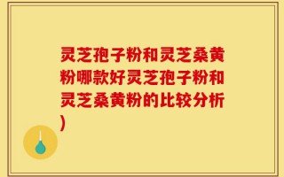 灵芝孢子粉和灵芝桑黄粉哪款好灵芝孢子粉和灵芝桑黄粉的比较分析)