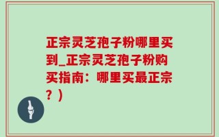 正宗灵芝孢子粉哪里买到_正宗灵芝孢子粉购买指南：哪里买最正宗？)