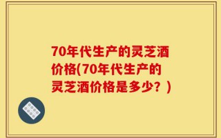 70年代生产的灵芝酒价格(70年代生产的灵芝酒价格是多少？)