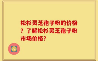 松杉灵芝孢子粉的价格？了解松杉灵芝孢子粉市场价格？
