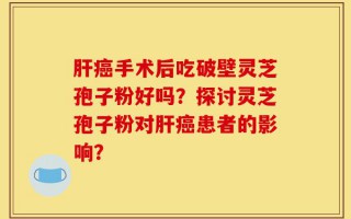 肝癌手术后吃破壁灵芝孢子粉好吗？探讨灵芝孢子粉对肝癌患者的影响？